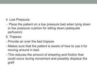 4. Low Pressure:
 Place the patient on a low pressure bed when lying down
or low pressure cushion for sitting down.(adequate
perfusion)
5. Trapeze:
Provide an over the bed trapeze
Makes sure that the patient is aware of how to use it for
moving around in bed.
This reduces the amount of shearing and friction that
could occur during movement and possibly displace the
graft
 