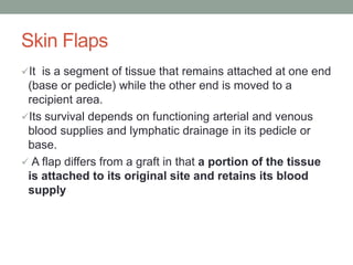 Skin Flaps
It is a segment of tissue that remains attached at one end
(base or pedicle) while the other end is moved to a
recipient area.
Its survival depends on functioning arterial and venous
blood supplies and lymphatic drainage in its pedicle or
base.
 A flap differs from a graft in that a portion of the tissue
is attached to its original site and retains its blood
supply
 