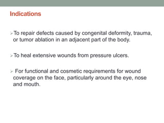 Indications
To repair defects caused by congenital deformity, trauma,
or tumor ablation in an adjacent part of the body.
To heal extensive wounds from pressure ulcers.
 For functional and cosmetic requirements for wound
coverage on the face, particularly around the eye, nose
and mouth.
 