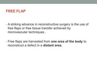 FREE FLAP
• A striking advance in reconstructive surgery is the use of
free flaps or free tissue transfer achieved by
microvascular techniques .
• Free flaps are harvested from one area of the body to
reconstruct a defect in a distant area.
 