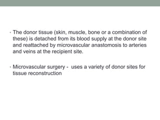 • The donor tissue (skin, muscle, bone or a combination of
these) is detached from its blood supply at the donor site
and reattached by microvascular anastomosis to arteries
and veins at the recipient site.
• Microvascular surgery - uses a variety of donor sites for
tissue reconstruction
 