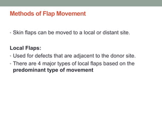 Methods of Flap Movement
• Skin flaps can be moved to a local or distant site.
Local Flaps:
• Used for defects that are adjacent to the donor site.
• There are 4 major types of local flaps based on the
predominant type of movement
 