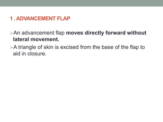 1 . ADVANCEMENT FLAP
An advancement flap moves directly forward without
lateral movement.
A triangle of skin is excised from the base of the flap to
aid in closure.
 