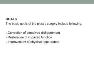 GOALS
The basic goals of the plastic surgery include following:
Correction of perceived disfigurement
Restoration of impaired function
Improvement of physical appearance
 