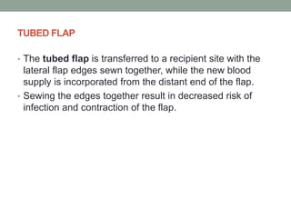 TUBED FLAP
• The tubed flap is transferred to a recipient site with the
lateral flap edges sewn together, while the new blood
supply is incorporated from the distant end of the flap.
• Sewing the edges together result in decreased risk of
infection and contraction of the flap.
 