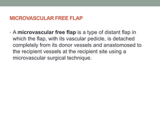 MICROVASCULAR FREE FLAP
• A microvascular free flap is a type of distant flap in
which the flap, with its vascular pedicle, is detached
completely from its donor vessels and anastomosed to
the recipient vessels at the recipient site using a
microvascular surgical technique.
 