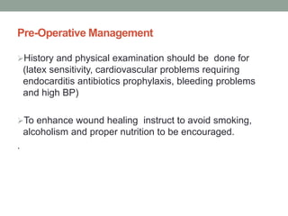Pre-Operative Management
History and physical examination should be done for
(latex sensitivity, cardiovascular problems requiring
endocarditis antibiotics prophylaxis, bleeding problems
and high BP)
To enhance wound healing instruct to avoid smoking,
alcoholism and proper nutrition to be encouraged.
.
 