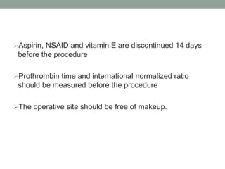 Aspirin, NSAID and vitamin E are discontinued 14 days
before the procedure
Prothrombin time and international normalized ratio
should be measured before the procedure
The operative site should be free of makeup.
 