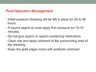 Post-Operative Management
Initial pressure dressing will be left in place for 24 to 48
hours.
If wound begins to ooze apply firm pressure for 10-15
minutes.
Do not give aspirin or aspirin-containing medication.
Clean site and apply ointment to the surrounding area of
the dressing.
Keep the graft edges moist with antibiotic ointment
 