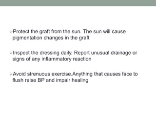 Protect the graft from the sun. The sun will cause
pigmentation changes in the graft
Inspect the dressing daily. Report unusual drainage or
signs of any inflammatory reaction
Avoid strenuous exercise.Anything that causes face to
flush raise BP and impair healing
 