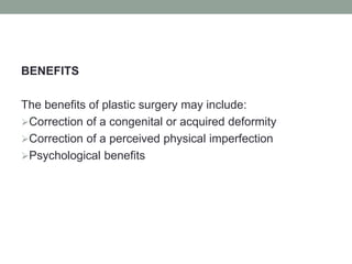 BENEFITS
The benefits of plastic surgery may include:
Correction of a congenital or acquired deformity
Correction of a perceived physical imperfection
Psychological benefits
 