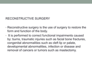 RECONSTRUCTIVE SURGERY
• Reconstructive surgery is the use of surgery to restore the
form and function of the body.
• It is performed to correct functional impairments caused
by: burns, traumatic injuries such as facial bone fractures,
congenital abnormalities such as cleft lip or palate,
developmental abnormalities, infection or disease and
removal of cancers or tumors such as mastectomy.
 
