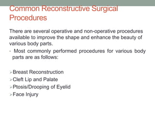 Common Reconstructive Surgical
Procedures
There are several operative and non-operative procedures
available to improve the shape and enhance the beauty of
various body parts.
• Most commonly performed procedures for various body
parts are as follows:
Breast Reconstruction
Cleft Lip and Palate
Ptosis/Drooping of Eyelid
Face Injury
 
