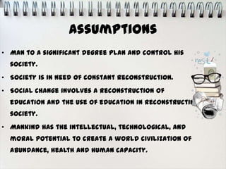 Assumptions
• Man to a significant degree plan and control his
  society.
• Society is in need of constant reconstruction.
• Social change involves a reconstruction of
  education and the use of education in reconstructing
  society.
• Mankind has the intellectual, technological, and
  moral potential to create a world civilization of
  abundance, health and human capacity.
 