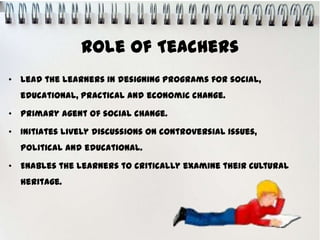Role of Teachers
• Lead the learners in designing programs for social,
  educational, practical and economic change.

• Primary agent of social change.

• Initiates lively discussions on controversial issues,
  political and educational.

• Enables the learners to critically examine their cultural
  heritage.
 