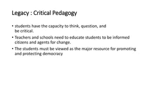 Legacy : Critical Pedagogy
• students have the capacity to think, question, and
be critical.
• Teachers and schools need to educate students to be informed
citizens and agents for change.
• The students must be viewed as the major resource for promoting
and protecting democracy
 