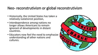 Neo- reconstrutivism or global reconstrutivism
• Historically, the United States has taken a
relatively isolationist position,
• Interdependence among nations no
longer allows Americans to remain
ignorant of developments in distant
countries.
• Educators now feel the need to emphasize
understanding of other nations and
cultures.
 