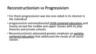 Reconstructionism vs Progressivism
• For them progressivism was too one-sided in its interest in
the individual
• progressivism overemphasized child-centered education and
mainly served the middle and upper classes with its play
theories and private schools.
• Reconstructionist advocated greater emphasis on society-
centered education that addressed the needs of all social
classes
 