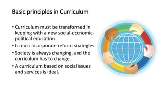 Basic principles in Curriculum
• Curriculum must be transformed in
keeping with a new social-economic-
political education
• It must incorporate reform strategies
• Society is always changing, and the
curriculum has to change.
• A curriculum based on social issues
and services is ideal.
 