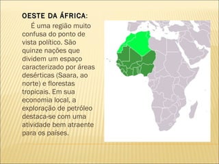 OESTE DA ÁFRICA :  É uma região muito confusa do ponto de vista político. São quinze nações que dividem um espaço caracterizado por áreas desérticas (Saara, ao norte) e florestas tropicais. Em sua economia local, a exploração de petróleo destaca-se com uma atividade bem atraente para os países. 