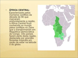   ÁFRICA CENTRAL :  C aracterizada pelos inúmeros conflitos da década de 90 que marcaram profundamente a região, a África Central ficou conhecida no mundo pelos conflitos no Zaire que o transformaram em República Democrática do Congo. Oito países fazem parte desta região, destacada por grandes florestas tropicais em razão de estar na latitude 0 do globo. 