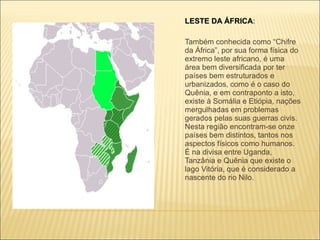 LESTE DA ÁFRICA :  Também conhecida como “Chifre da África”, por sua forma física do extremo leste africano, é uma área bem diversificada por ter países bem estruturados e urbanizados, como é o caso do Quênia, e em contraponto a isto, existe à Somália e Etiópia, nações mergulhadas em problemas gerados pelas suas guerras civis. Nesta região encontram-se onze países bem distintos, tantos nos aspectos físicos como humanos. É na divisa entre Uganda, Tanzânia e Quênia que existe o lago Vitória, que é considerado a nascente do rio Nilo. 