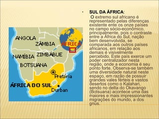 SUL DA ÁFRICA :   O  extremo sul africano é representado pelas diferenças existente ente os onze países no campo sócio-econômico, principalmente, pois o contraste entre a África do Sul, nação bem desenvolvida, se comparada aos outros países africanos, em relação aos demais é visivelmente percebido. Este país exerce um poder centralizador nesta região, onde a economia é seu ponto forte. Observa-se também uma diversidade natural neste espaço, em razão de possuir grandes vales férteis e vastos desertos como o Kalahari, sendo no delta do Okavango (Botsuana) acontece uma das maiores e mais impressionantes migrações do mundo, a dos gnus. 
