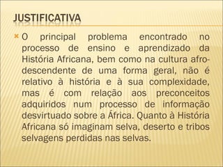 O principal problema encontrado no processo de ensino e aprendizado da História Africana, bem como na cultura afro-descendente de uma forma geral, não é relativo à história e à sua complexidade, mas é com relação aos preconceitos adquiridos num processo de informação desvirtuado sobre a África. Quanto à História Africana só imaginam selva, deserto e tribos selvagens perdidas nas selvas.  