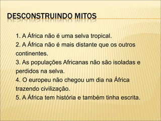 1. A África não é uma selva tropical. 2. A África não é mais distante que os outros continentes. 3. As populações Africanas não são isoladas e perdidos na selva. 4. O europeu não chegou um dia na África trazendo civilização. 5. A África tem história e também tinha escrita. 