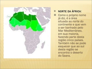   NORTE DA ÁFRICA :  Como o próprio nome já diz, é a área situada ao norte do continente e que vem a ser banhado pelo Mar Mediterrâneo, em sua maioria, fazendo parte desta região cinco países. Também não se pode esquecer que ao sul desta região se encontra o deserto do Saara. 