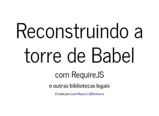 Reconstruindo a
torre de Babel
com RequireJS
e outras bibliotecas legais
Criado por /Leo Moura @lfsmoura
 
