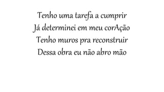 Tenho uma tarefa a cumprir
Já determinei em meu corAção
Tenho muros pra reconstruir
Dessa obra eu não abro mão
 