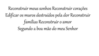 Reconstruir meus sonhos Reconstruir corações
Edificar os muros destruídos pela dor Reconstruir
famílias Reconstruir o amor
Segundo a boa mão do meu Senhor
 