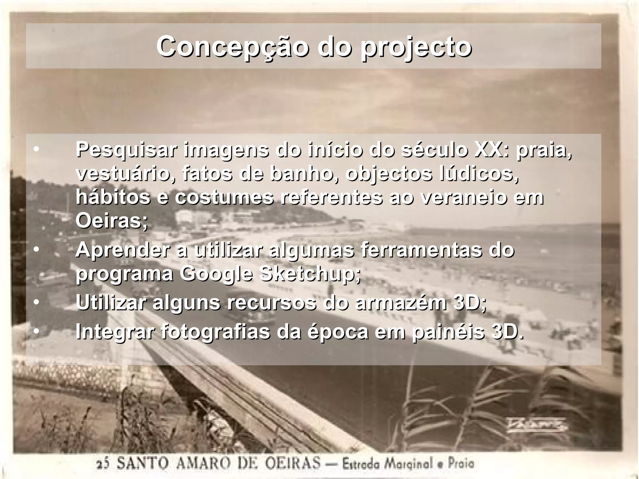 Concepção do projecto Pesquisar imagens do início do século XX: praia, vestuário, fatos de banho, objectos lúdicos, hábitos e costumes referentes ao veraneio em Oeiras;  Aprender a utilizar algumas ferramentas do programa Google Sketchup; Utilizar alguns recursos do armazém 3D; Integrar fotografias da época em painéis 3D. 