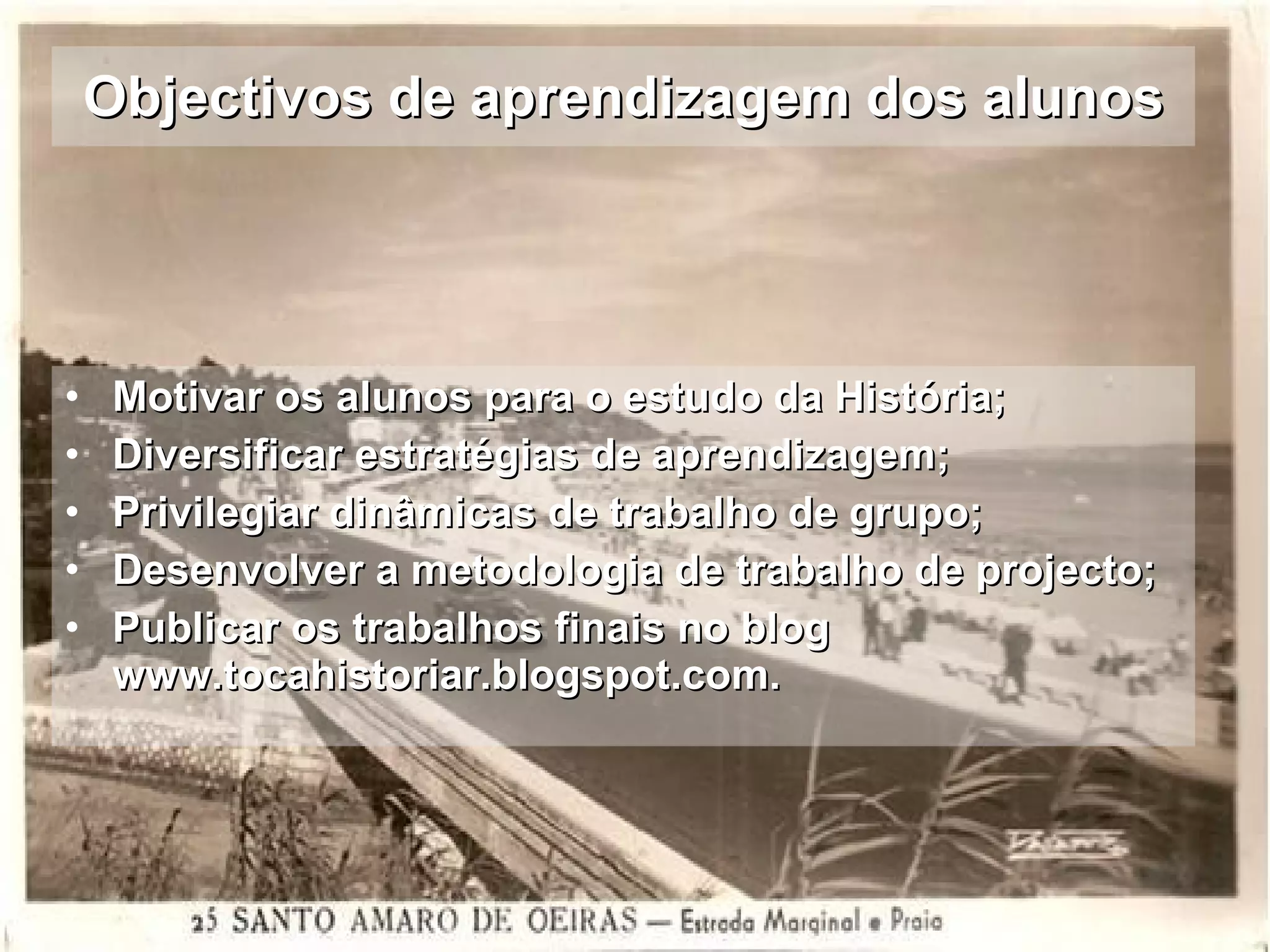 Objectivos de aprendizagem dos alunos Motivar os alunos para o estudo da História; Diversificar estratégias de aprendizagem; Privilegiar dinâmicas de trabalho de grupo; Desenvolver a metodologia de trabalho de projecto; Publicar os trabalhos finais no blog www.tocahistoriar.blogspot.com. 