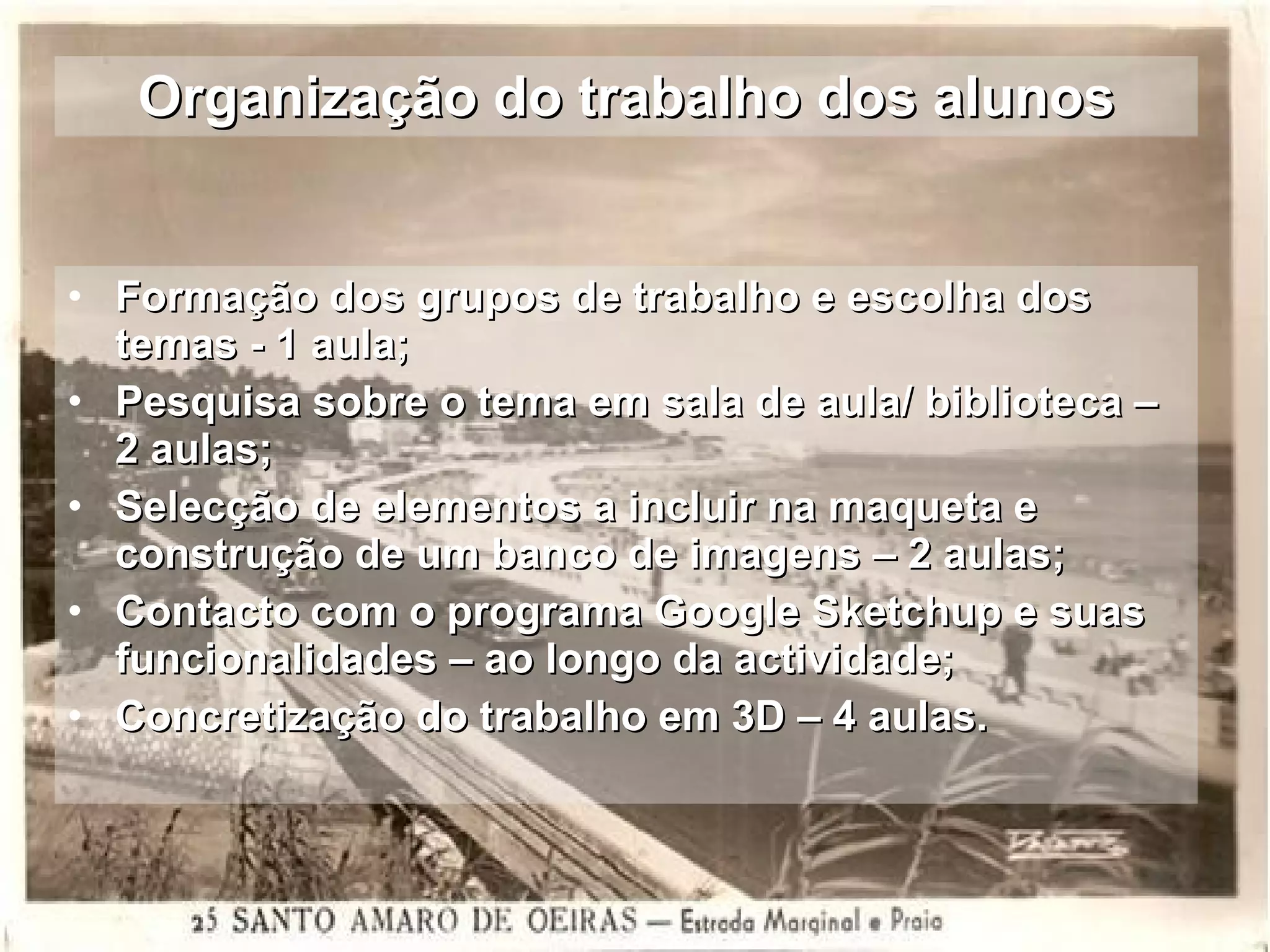 Organização do trabalho dos alunos Formação dos grupos de trabalho e escolha dos temas - 1 aula; Pesquisa sobre o tema em sala de aula/ biblioteca – 2 aulas;  Selecção de elementos a incluir na maqueta e construção de um banco de imagens – 2 aulas; Contacto com o programa Google Sketchup e suas funcionalidades – ao longo da actividade; Concretização do trabalho em 3D – 4 aulas. 