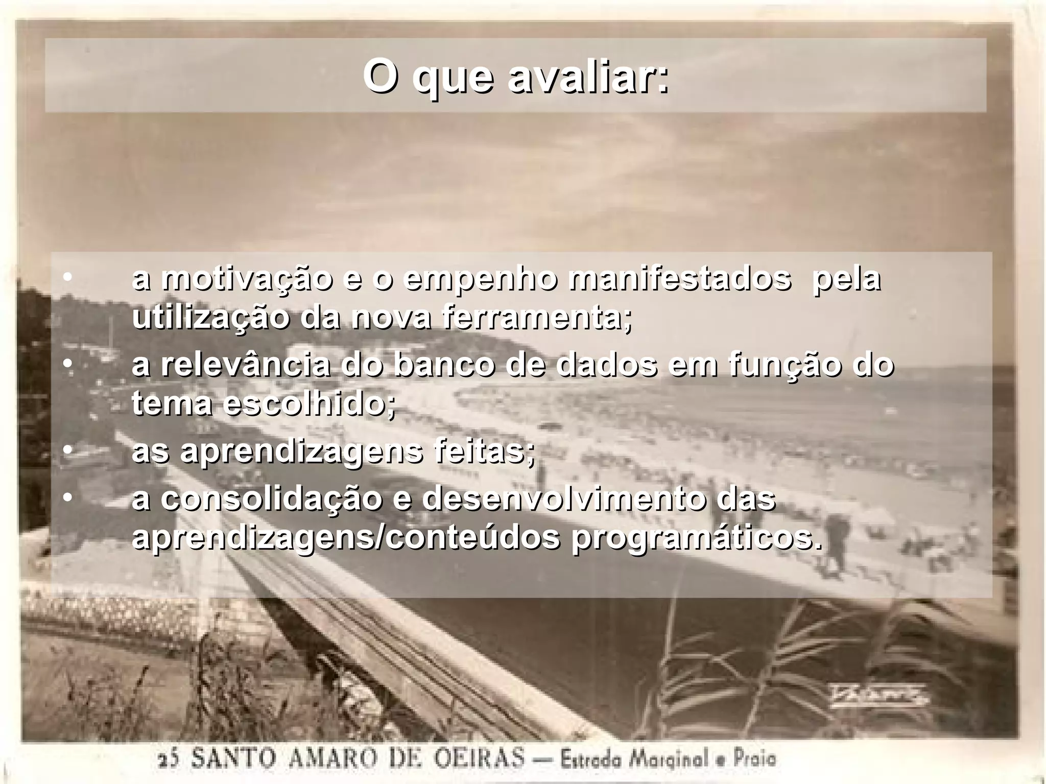 O que avaliar: a motivação e o empenho manifestados  pela utilização da nova ferramenta; a relevância do banco de dados em função do tema escolhido; as aprendizagens feitas;  a consolidação e desenvolvimento das aprendizagens/conteúdos programáticos. 