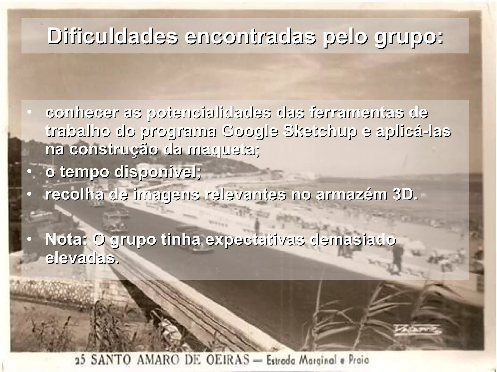 Dificuldades encontradas pelo grupo: conhecer as potencialidades das ferramentas de trabalho do programa Google Sketchup e aplicá-las  na construção da maqueta; o tempo disponível; recolha de imagens relevantes no armazém 3D. Nota: O grupo tinha expectativas demasiado elevadas. 