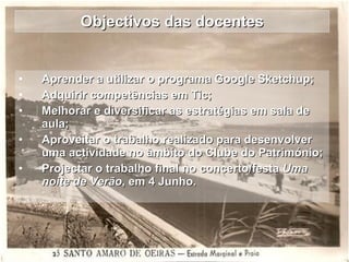 Objectivos das docentes Aprender a utilizar o programa Google Sketchup; Adquirir competências em Tic; Melhorar e diversificar as estratégias em sala de aula; Aproveitar o trabalho realizado para desenvolver uma actividade no âmbito do Clube do Património; Projectar o trabalho final no concerto/festa  Uma noite de Verão , em 4 Junho. 