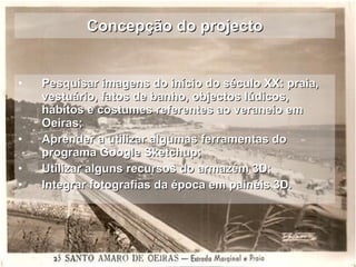Concepção do projecto Pesquisar imagens do início do século XX: praia, vestuário, fatos de banho, objectos lúdicos, hábitos e costumes referentes ao veraneio em Oeiras;  Aprender a utilizar algumas ferramentas do programa Google Sketchup; Utilizar alguns recursos do armazém 3D; Integrar fotografias da época em painéis 3D. 