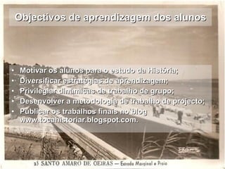 Objectivos de aprendizagem dos alunos Motivar os alunos para o estudo da História; Diversificar estratégias de aprendizagem; Privilegiar dinâmicas de trabalho de grupo; Desenvolver a metodologia de trabalho de projecto; Publicar os trabalhos finais no blog www.tocahistoriar.blogspot.com. 
