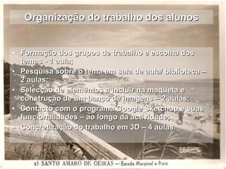 Organização do trabalho dos alunos Formação dos grupos de trabalho e escolha dos temas - 1 aula; Pesquisa sobre o tema em sala de aula/ biblioteca – 2 aulas;  Selecção de elementos a incluir na maqueta e construção de um banco de imagens – 2 aulas; Contacto com o programa Google Sketchup e suas funcionalidades – ao longo da actividade; Concretização do trabalho em 3D – 4 aulas. 