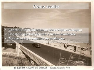 Como avaliar Construir instrumentos de observação/avaliação; Construir grelhas de auto e hetero-avaliação; Aplicar os instrumentos de avaliação. 