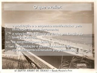 O que avaliar: a motivação e o empenho manifestados  pela utilização da nova ferramenta; a relevância do banco de dados em função do tema escolhido; as aprendizagens feitas;  a consolidação e desenvolvimento das aprendizagens/conteúdos programáticos. 
