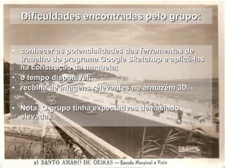 Dificuldades encontradas pelo grupo: conhecer as potencialidades das ferramentas de trabalho do programa Google Sketchup e aplicá-las  na construção da maqueta; o tempo disponível; recolha de imagens relevantes no armazém 3D. Nota: O grupo tinha expectativas demasiado elevadas. 