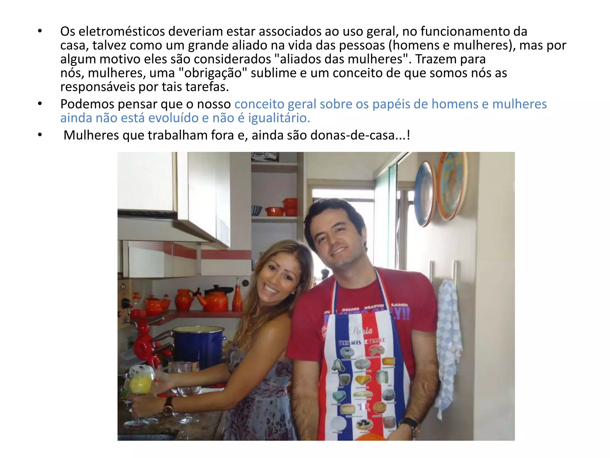 •   Os eletromésticos deveriam estar associados ao uso geral, no funcionamento da
    casa, talvez como um grande aliado na vida das pessoas (homens e mulheres), mas por
    algum motivo eles são considerados "aliados das mulheres". Trazem para
    nós, mulheres, uma "obrigação" sublime e um conceito de que somos nós as
    responsáveis por tais tarefas.
•   Podemos pensar que o nosso conceito geral sobre os papéis de homens e mulheres
    ainda não está evoluído e não é igualitário.
•    Mulheres que trabalham fora e, ainda são donas-de-casa...!
 