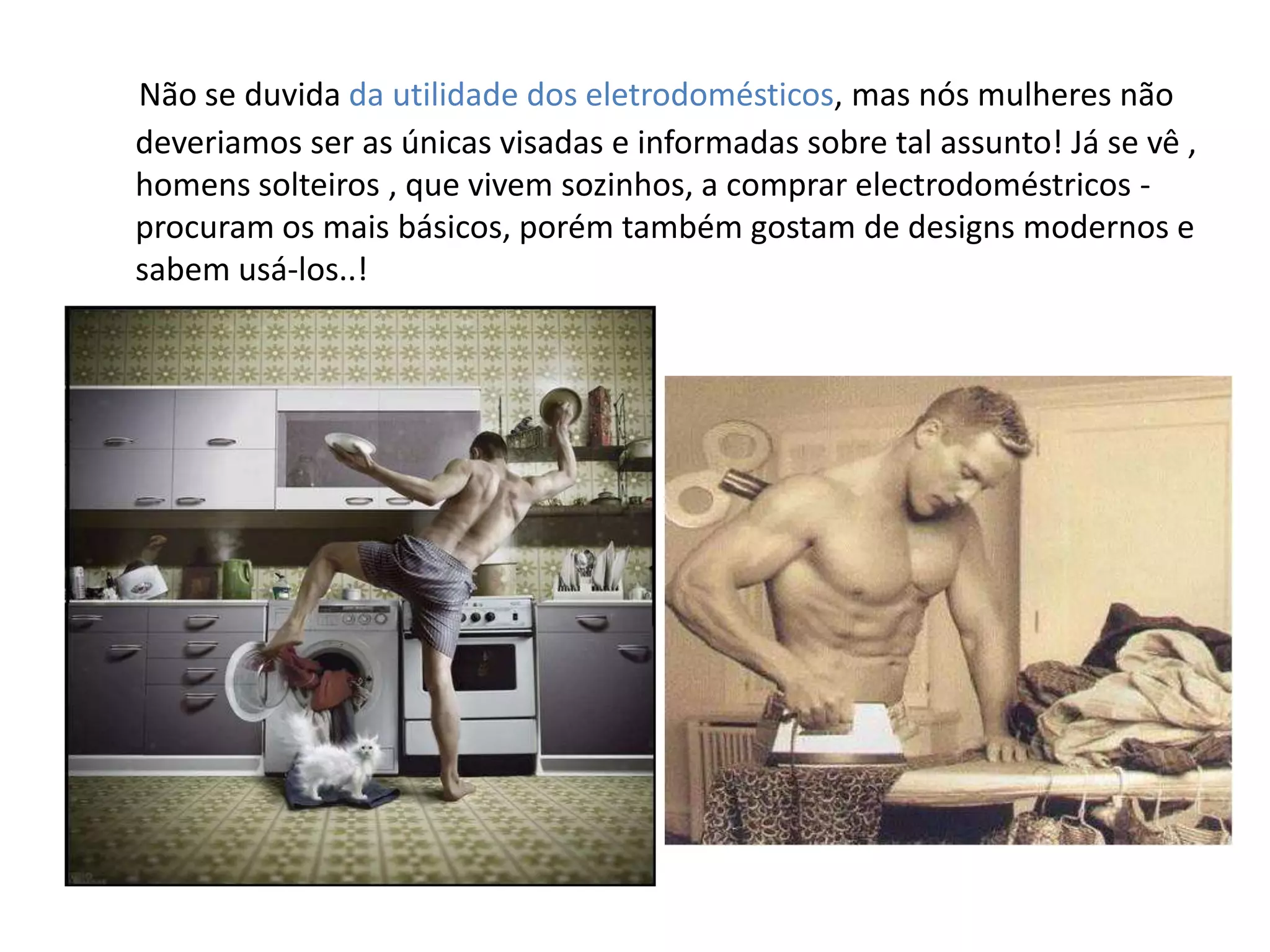 Não se duvida da utilidade dos eletrodomésticos, mas nós mulheres não
deveriamos ser as únicas visadas e informadas sobre tal assunto! Já se vê ,
homens solteiros , que vivem sozinhos, a comprar electrodoméstricos -
procuram os mais básicos, porém também gostam de designs modernos e
sabem usá-los..!
 