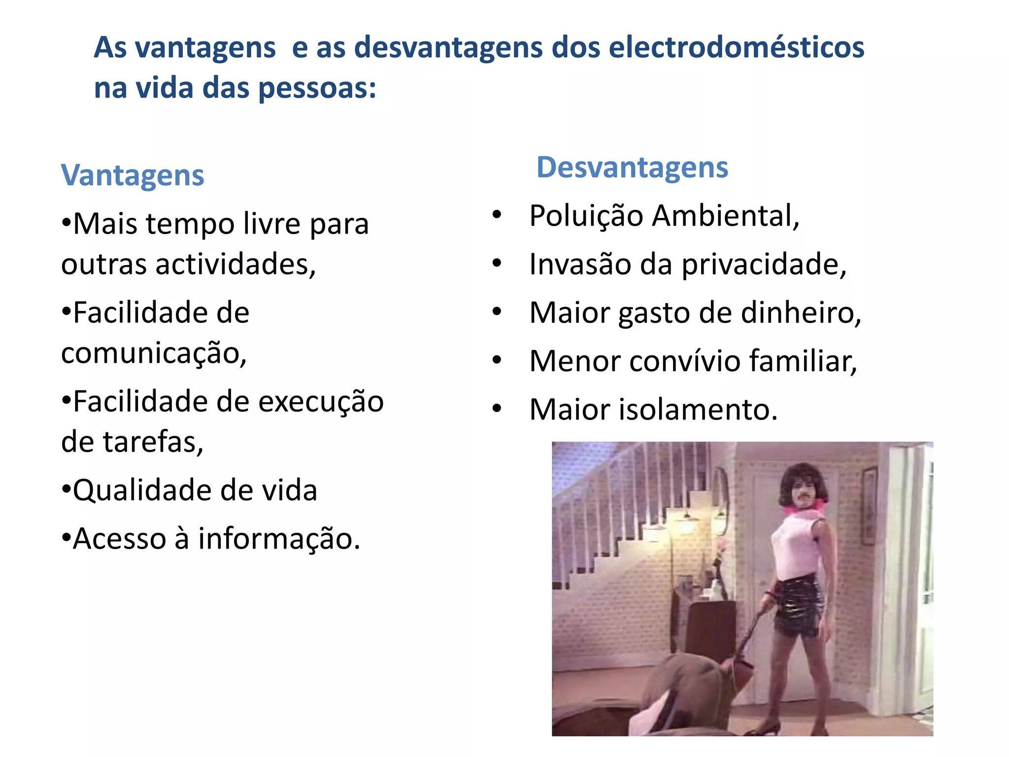 As vantagens e as desvantagens dos electrodomésticos
  na vida das pessoas:

Vantagens                        Desvantagens
•Mais tempo livre para      •   Poluição Ambiental,
outras actividades,         •   Invasão da privacidade,
•Facilidade de              •   Maior gasto de dinheiro,
comunicação,                •   Menor convívio familiar,
•Facilidade de execução     •   Maior isolamento.
de tarefas,
•Qualidade de vida
•Acesso à informação.
 