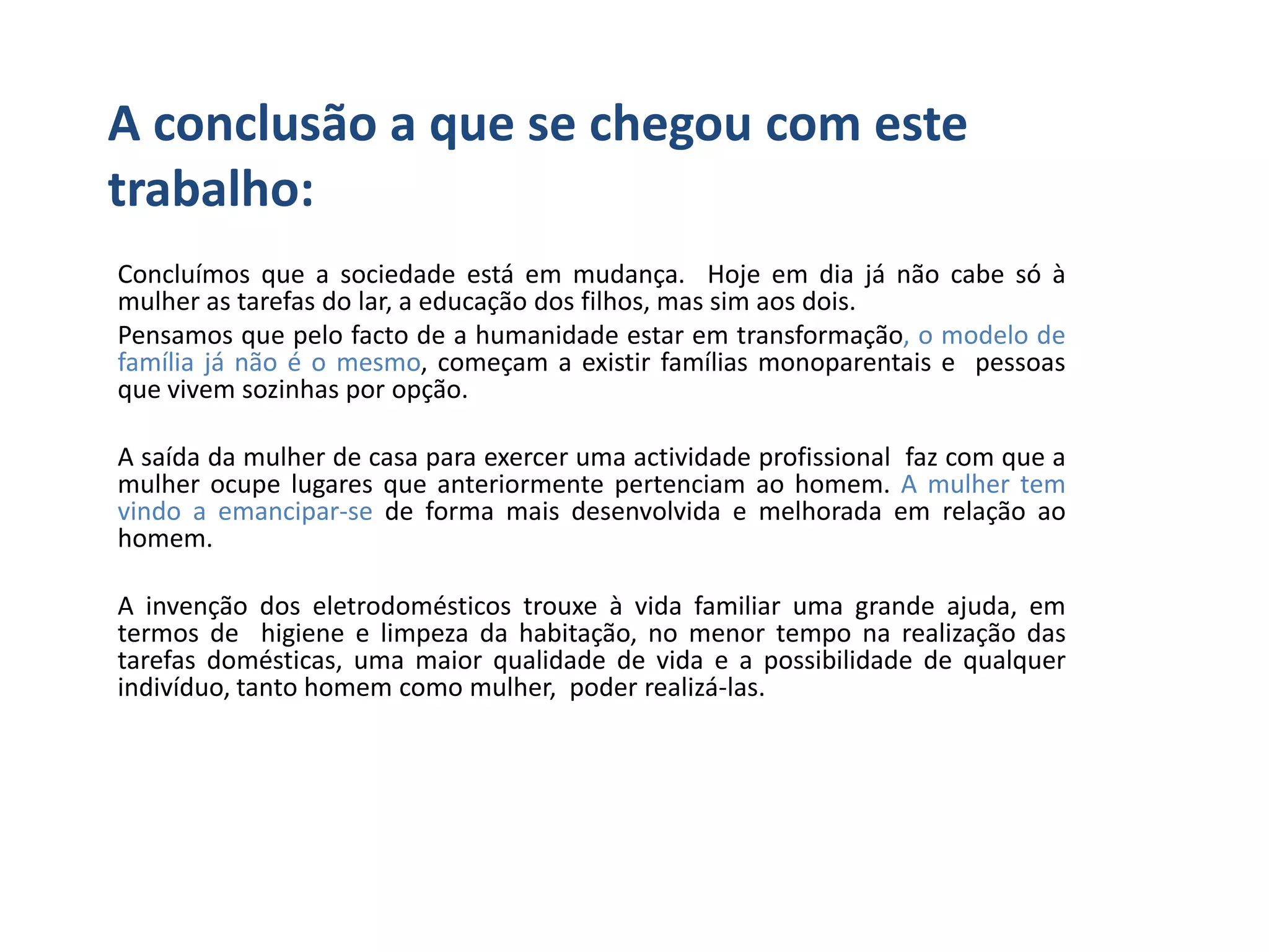 A conclusão a que se chegou com este
trabalho:
Concluímos que a sociedade está em mudança. Hoje em dia já não cabe só à
mulher as tarefas do lar, a educação dos filhos, mas sim aos dois.
Pensamos que pelo facto de a humanidade estar em transformação, o modelo de
família já não é o mesmo, começam a existir famílias monoparentais e pessoas
que vivem sozinhas por opção.

A saída da mulher de casa para exercer uma actividade profissional faz com que a
mulher ocupe lugares que anteriormente pertenciam ao homem. A mulher tem
vindo a emancipar-se de forma mais desenvolvida e melhorada em relação ao
homem.

A invenção dos eletrodomésticos trouxe à vida familiar uma grande ajuda, em
termos de higiene e limpeza da habitação, no menor tempo na realização das
tarefas domésticas, uma maior qualidade de vida e a possibilidade de qualquer
indivíduo, tanto homem como mulher, poder realizá-las.
 