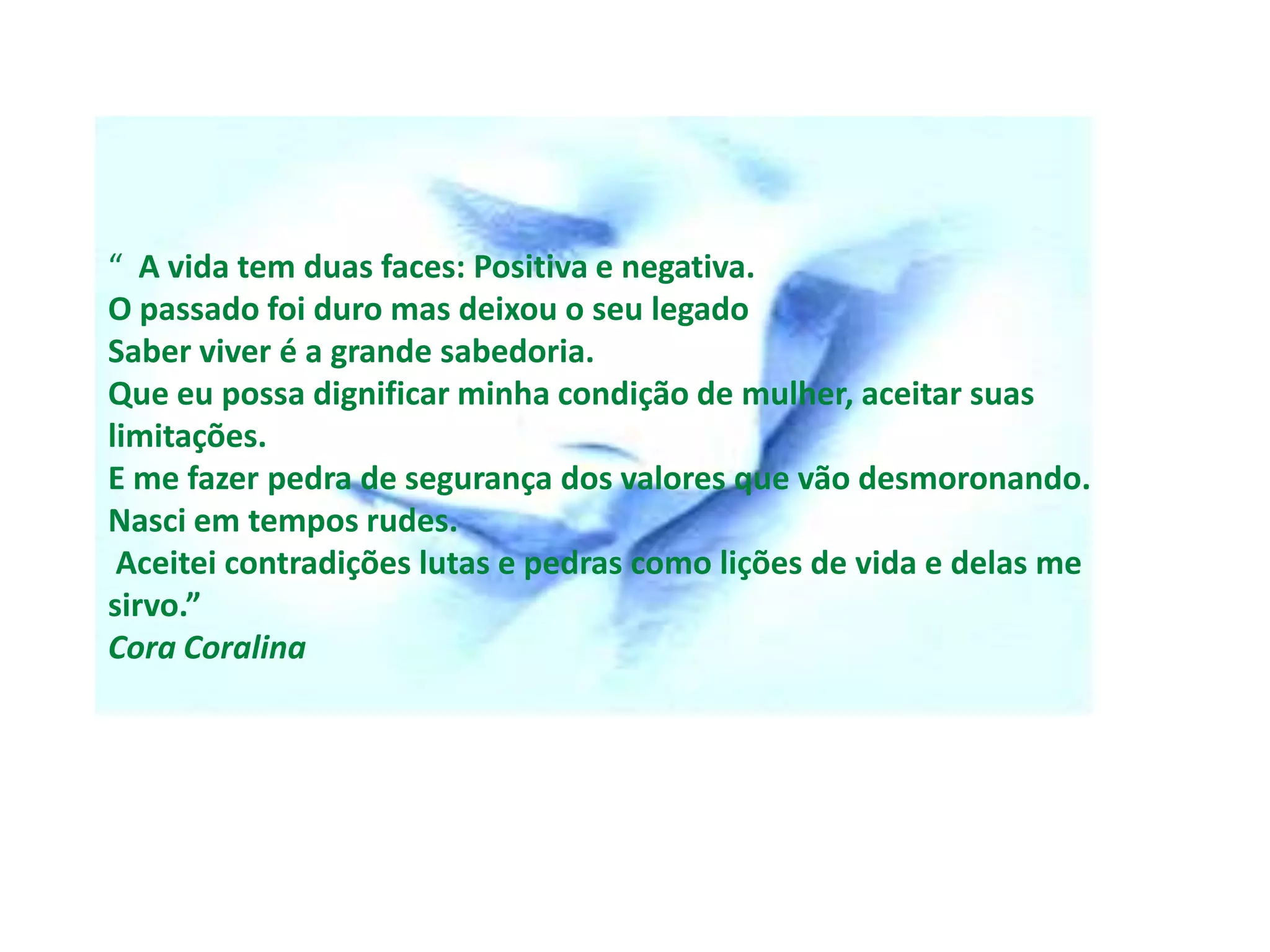 “ A vida tem duas faces: Positiva e negativa.
O passado foi duro mas deixou o seu legado
Saber viver é a grande sabedoria.
Que eu possa dignificar minha condição de mulher, aceitar suas
limitações.
E me fazer pedra de segurança dos valores que vão desmoronando.
Nasci em tempos rudes.
 Aceitei contradições lutas e pedras como lições de vida e delas me
sirvo.”
Cora Coralina
 